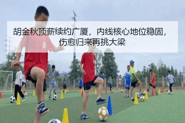 胡金秋顶薪续约广厦，内线核心地位稳固，伤愈归来再挑大梁